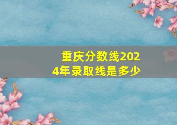 重庆分数线2024年录取线是多少