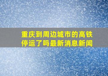 重庆到周边城市的高铁停运了吗最新消息新闻