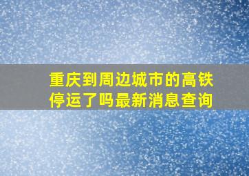 重庆到周边城市的高铁停运了吗最新消息查询