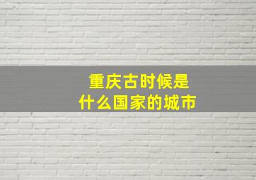 重庆古时候是什么国家的城市