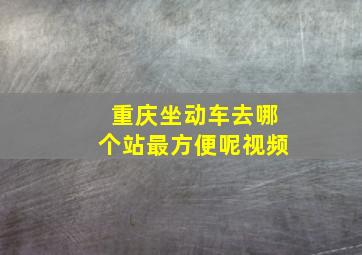 重庆坐动车去哪个站最方便呢视频