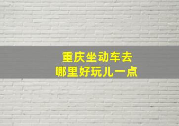 重庆坐动车去哪里好玩儿一点