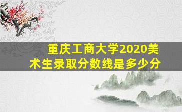 重庆工商大学2020美术生录取分数线是多少分