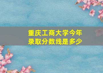 重庆工商大学今年录取分数线是多少