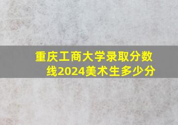 重庆工商大学录取分数线2024美术生多少分