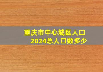 重庆市中心城区人口2024总人口数多少