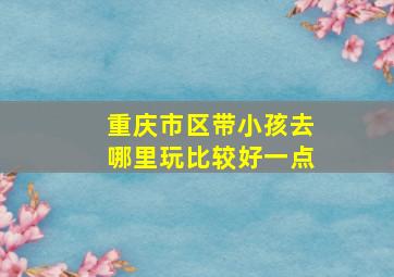 重庆市区带小孩去哪里玩比较好一点