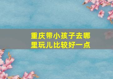 重庆带小孩子去哪里玩儿比较好一点