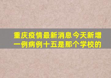 重庆疫情最新消息今天新增一例病例十五是那个学校的