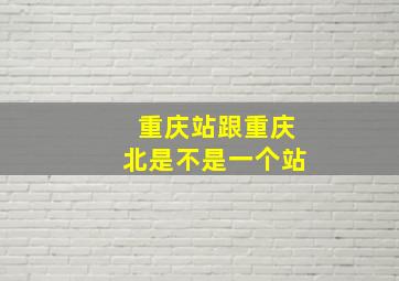 重庆站跟重庆北是不是一个站