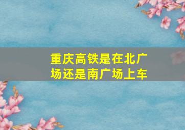 重庆高铁是在北广场还是南广场上车