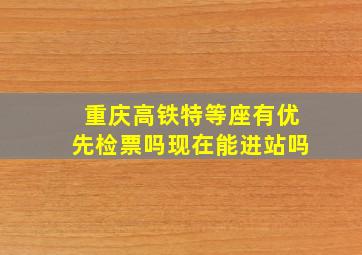 重庆高铁特等座有优先检票吗现在能进站吗