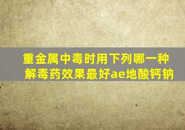 重金属中毒时用下列哪一种解毒药效果最好ae地酸钙钠