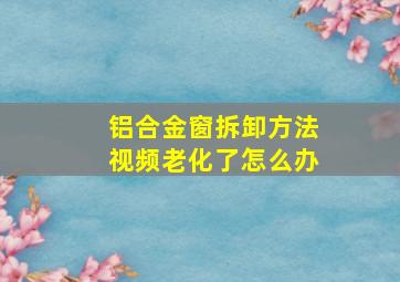 铝合金窗拆卸方法视频老化了怎么办