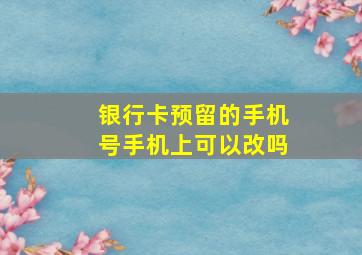 银行卡预留的手机号手机上可以改吗