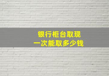 银行柜台取现一次能取多少钱