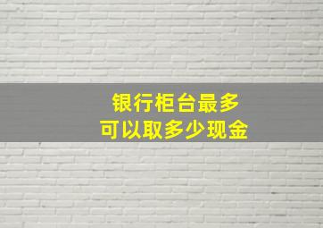 银行柜台最多可以取多少现金