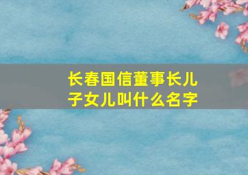 长春国信董事长儿子女儿叫什么名字