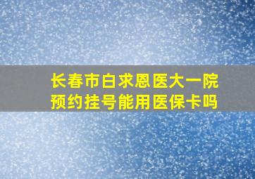 长春市白求恩医大一院预约挂号能用医保卡吗