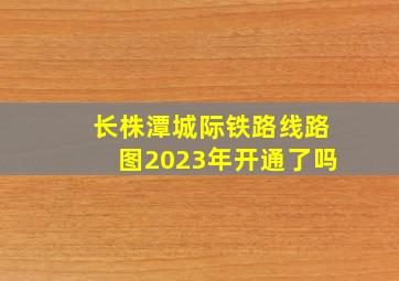 长株潭城际铁路线路图2023年开通了吗