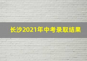 长沙2021年中考录取结果