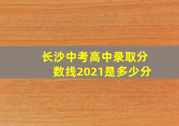 长沙中考高中录取分数线2021是多少分