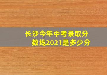 长沙今年中考录取分数线2021是多少分