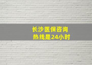 长沙医保咨询热线是24小时