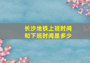 长沙地铁上班时间和下班时间是多少