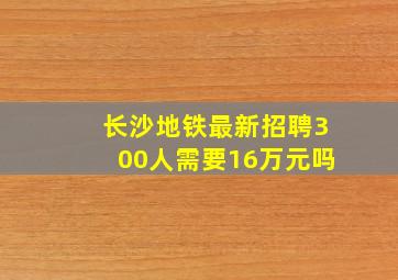 长沙地铁最新招聘300人需要16万元吗