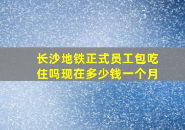 长沙地铁正式员工包吃住吗现在多少钱一个月