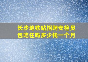 长沙地铁站招聘安检员包吃住吗多少钱一个月