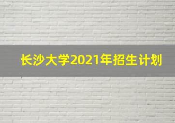 长沙大学2021年招生计划