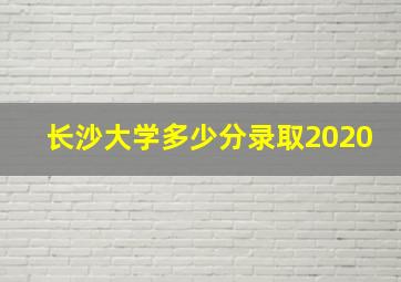 长沙大学多少分录取2020