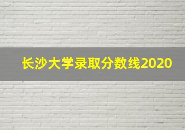 长沙大学录取分数线2020