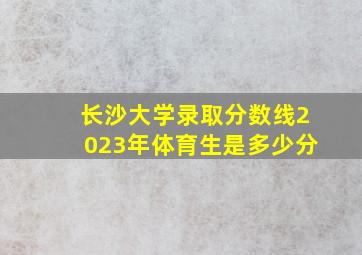 长沙大学录取分数线2023年体育生是多少分