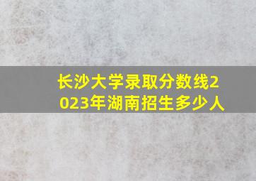 长沙大学录取分数线2023年湖南招生多少人