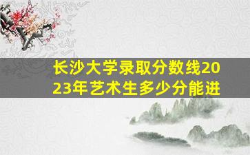 长沙大学录取分数线2023年艺术生多少分能进