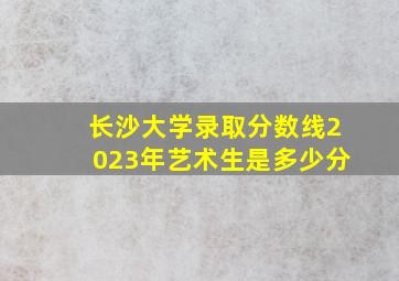 长沙大学录取分数线2023年艺术生是多少分