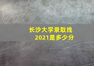 长沙大学录取线2021是多少分