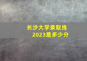 长沙大学录取线2023是多少分