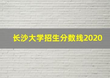 长沙大学招生分数线2020