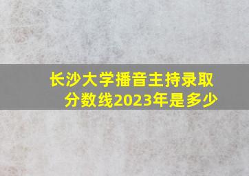 长沙大学播音主持录取分数线2023年是多少