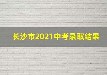 长沙市2021中考录取结果