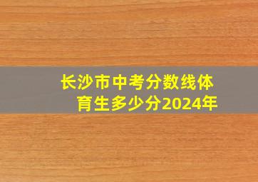 长沙市中考分数线体育生多少分2024年