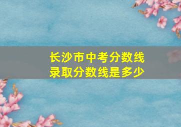 长沙市中考分数线录取分数线是多少