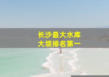 长沙最大水库大坝排名第一