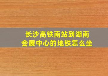 长沙高铁南站到湖南会展中心的地铁怎么坐