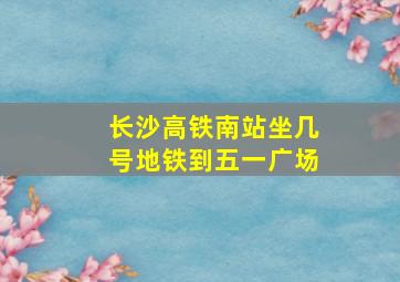 长沙高铁南站坐几号地铁到五一广场