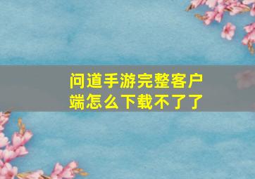 问道手游完整客户端怎么下载不了了